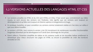  Les versions actuelles du HTML et du CSS sont HTML5 et CSS3. Il faut savoir que, contrairement aux idées
reçues, ce sont encore des versions non finalisées. Cela signifie que ces versions sont toujours en
développement et qu’elles sont toujours en théorie sujettes à changements et à bugs.
 En pratique, toutefois, on peut considérer ces versions comme totalement stables et c’est donc sur celles-ci
que nous allons travailler.
 La version 5 d’HTML, tout comme la version 3 de CSS introduisent de nombreuses nouvelles fonctionnalités
longtemps attendues par les développeurs et il serait donc dommage de s’en priver.
 Parmi celles-ci, l’insertion simplifiée de vidéos et de contenus audio et de nouvelles balises améliorant la
sémantique pour mieux structurer nos pages en HTML ou encore la possibilité de créer des bordures
arrondies en CSS.
1.2 VERSIONS ACTUELLES DES LANGAGES HTML ET CSS
 