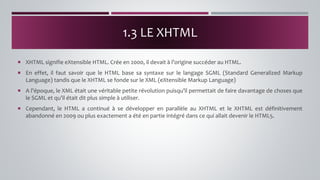  XHTML signifie eXtensible HTML. Crée en 2000, il devait à l’origine succéder au HTML.
 En effet, il faut savoir que le HTML base sa syntaxe sur le langage SGML (Standard Generalized Markup
Language) tandis que le XHTML se fonde sur le XML (eXtensible Markup Language)
 A l’époque, le XML était une véritable petite révolution puisqu’il permettait de faire davantage de choses que
le SGML et qu’il était dit plus simple à utiliser.
 Cependant, le HTML a continué à se développer en parallèle au XHTML et le XHTML est définitivement
abandonné en 2009 ou plus exactement a été en partie intégré dans ce qui allait devenir le HTML5.
1.3 LE XHTML
 