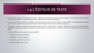  Il existe des centaines d’éditeurs de texte . Certains sont gratuits, d’autres sont payants. Je ne vais pas vous imposer
le choix d’un éditeur, mais simplement vous donner des recommandations.
 Je vous conseille de choisir un éditeur de texte gratuit. Une raison à cela : à moins d’être un développeur expert,
vous n’aurez quasiment jamais besoin des options disponibles avec les éditeurs payants.
 Deuxième conseil : essayez-en plusieurs avant de faire votre choix. En effet, comme je l’ai dit, les bons éditeurs
possèdent quasiment tous les mêmes fonctionnalités. La différence va donc se faire sur l’ergonomie et la prise en
main.
 Voici les éditeurs que je peux vous conseiller :
 Sublime text pour Windows
 NotePad++, pour Windows
 Komodo, pour Mac ou Linux
 TextWrangler, pour Linux
1.4 L’ÉDITEUR DE TEXTE
 