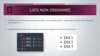 LISTE NON ORDONNÉE
 Une liste non ordonnée commence par la balise <ul> (unordered list) . Chaque élément de la liste commence
par la balise <li>.
 Les éléments de la liste seront marqués par des puces (petits cercles noirs) par défaut
 