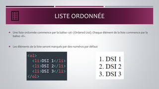 LISTE ORDONNÉE
 Une liste ordonnée commence par la balise <ol> (Ordered List). Chaque élément de la liste commence par la
balise <li>.
 Les éléments de la liste seront marqués par des numéros par défaut
 