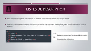 LISTES DE DESCRIPTION
 Une liste de description est une liste de termes, avec une description de chaque terme.
 La balise <dl> définit la liste de description, la balise <dt> définit le terme (nom) et la balise <dd> décrit chaque
terme :
 