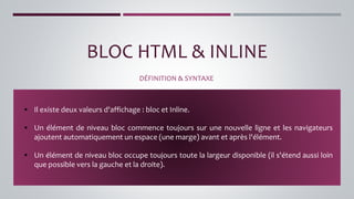 BLOC HTML & INLINE
DÉFINITION & SYNTAXE
▪ Il existe deux valeurs d'affichage : bloc et Inline.
▪ Un élément de niveau bloc commence toujours sur une nouvelle ligne et les navigateurs
ajoutent automatiquement un espace (une marge) avant et après l'élément.
▪ Un élément de niveau bloc occupe toujours toute la largeur disponible (il s'étend aussi loin
que possible vers la gauche et la droite).
 
