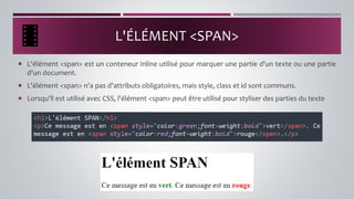 L'ÉLÉMENT <SPAN>
 L'élément <span> est un conteneur Inline utilisé pour marquer une partie d'un texte ou une partie
d'un document.
 L'élément <span> n'a pas d'attributs obligatoires, mais style, class et id sont communs.
 Lorsqu'il est utilisé avec CSS, l'élément <span> peut être utilisé pour styliser des parties du texte
 