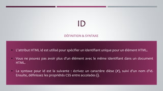 ID
DÉFINITION & SYNTAXE
▪ L'attribut HTML id est utilisé pour spécifier un identifiant unique pour un élément HTML.
▪ Vous ne pouvez pas avoir plus d'un élément avec le même identifiant dans un document
HTML.
▪ La syntaxe pour id est la suivante : écrivez un caractère dièse (#), suivi d'un nom d'id.
Ensuite, définissez les propriétés CSS entre accolades {}.
 