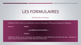 LES FORMULAIRES
DÉFINITION & SYNTAXE
▪ L'élément HTML <form> est utilisé pour créer un formulaire HTML pour la saisie de l'utilisateur
▪ Syntaxe : <form>
… Les éléments de formulaire …
</form>
▪ L'élément <form> est un conteneur pour différents types d'éléments d'entrée, tels que : champs de
texte, cases à cocher, boutons radio, boutons d'envoi, etc.
 