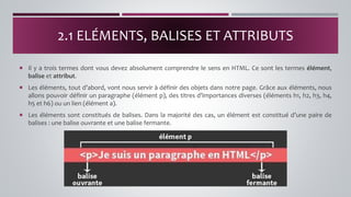  Il y a trois termes dont vous devez absolument comprendre le sens en HTML. Ce sont les termes élément,
balise et attribut.
 Les éléments, tout d’abord, vont nous servir à définir des objets dans notre page. Grâce aux éléments, nous
allons pouvoir définir un paragraphe (élément p), des titres d’importances diverses (éléments h1, h2, h3, h4,
h5 et h6) ou un lien (élément a).
 Les éléments sont constitués de balises. Dans la majorité des cas, un élément est constitué d’une paire de
balises : une balise ouvrante et une balise fermante.
2.1 ELÉMENTS, BALISES ET ATTRIBUTS
 