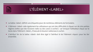 L'ÉLÉMENT <LABEL>
 La balise <label> définit une étiquette pour de nombreux éléments de formulaire.
 L'élément <label> aide également les utilisateurs qui ont des difficultés à cliquer sur de très petites
régions (telles que des boutons radio ou des cases à cocher) - car lorsque l'utilisateur clique sur le
texte dans l'élément <label>, il bascule le bouton radio/case à cocher.
 L'attribut for de la balise <label> doit être égal à l'attribut id de l'élément <input> pour les lier
ensemble.
 