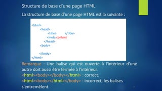 Structure de base d'une page HTML
La structure de base d’une page HTML est la suivante :
Remarque : Une balise qui est ouverte à l'intérieur d'une
autre doit aussi être fermée à l'intérieur.
<html><body></body></html> : correct.
<html><body></html></body> : incorrect, les balises
s'entremêlent.
<!DOCTYPE html>
<html>
<head>
<title> titre </title>
<meta content="text/html; charset=UTF-8" />
</head>
<body>
Hello World
</body>
</html>
9
 