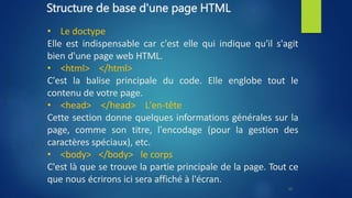 Structure de base d'une page HTML
• Le doctype
Elle est indispensable car c'est elle qui indique qu'il s'agit
bien d'une page web HTML.
• <html> </html>
C'est la balise principale du code. Elle englobe tout le
contenu de votre page.
• <head> </head> L'en-tête
Cette section donne quelques informations générales sur la
page, comme son titre, l'encodage (pour la gestion des
caractères spéciaux), etc.
• <body> </body> le corps
C'est là que se trouve la partie principale de la page. Tout ce
que nous écrirons ici sera affiché à l'écran.
10
 