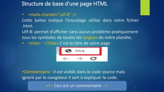 Structure de base d'une page HTML
• <meta charset="utf-8" />
Cette balise indique l'encodage utilisé dans votre fichier
.html.
Utf-8: permet d'afficher sans aucun problème pratiquement
tous les symboles de toutes les langues de notre planète.
• <title> </title> C'est le titre de votre page
•Commentaire : Il est visible dans le code source mais
ignoré par le navigateur il sert à expliquer le code.
<!-- Ceci est un commentaire --> 11
 
