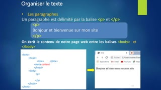 Organiser le texte
• Les paragraphes
Un paragraphe est délimité par la balise <p> et </p>
<p>
Bonjour et bienvenue sur mon site
</p>
On écrit le contenu de notre page web entre les balises <body> et
</body>
<!DOCTYPE html>
<html>
<head>
<title> titre </title>
<meta content="text/html; charset=UTF-8" />
</head>
<body>
<p>
Bonjour et bienvenue sur mon site
</p>
</body>
</html> 12
 