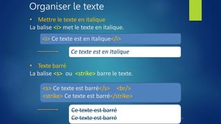 Organiser le texte
• Mettre le texte en italique
La balise <i> met le texte en italique.
<i> Ce texte est en Italique</i>
Ce texte est en Italique
• Texte barré
La balise <s> ou <strike> barre le texte.
<s> Ce texte est barré</s> <br/>
<strike> Ce texte est barré</strike>
Ce texte est barré
Ce texte est barré 15
 