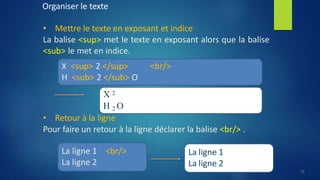 Organiser le texte
• Mettre le texte en exposant et indice
La balise <sup> met le texte en exposant alors que la balise
<sub> le met en indice.
Pour faire un retour à la ligne déclarer la balise <br/> .
<br/>
X <sup> 2 </sup>
H <sub> 2 </sub> O
X 2
H 2 O
• Retour à la ligne
La ligne 1 <br/>
La ligne 2
La ligne 1
La ligne 2
18
 