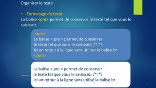 Organiser le texte
• Formatage de texte
La balise <pre> permet de conserver le texte tel que vous le
saisissez.
<pre>
La balise < pre > permet de conserver
le texte tel que vous le saisissez. /*.*
Ici un retour à la ligne sans utiliser la balise br
</pre>
La balise < pre > permet de conserver
le texte tel que vous le saisissez. /*.*
Ici un retour à la ligne sans utilisé la balise br
19
 