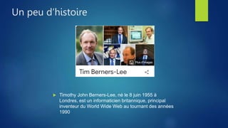  Timothy John Berners-Lee, né le 8 juin 1955 à
Londres, est un informaticien britannique, principal
inventeur du World Wide Web au tournant des années
1990
Un peu d’histoire
 