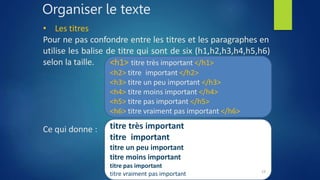 Organiser le texte
• Les titres
Pour ne pas confondre entre les titres et les paragraphes en
utilise les balise de titre qui sont de six (h1,h2,h3,h4,h5,h6)
selon la taille.
Ce qui donne :
<h1> titre très important </h1>
<h2> titre important </h2>
<h3> titre un peu important </h3>
<h4> titre moins important </h4>
<h5> titre pas important </h5>
<h6> titre vraiment pas important </h6>
titre très important
titre important
titre un peu important
titre moins important
titre pas important
titre vraiment pas important 19
 
