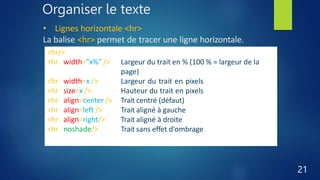 Organiser le texte
21
• Lignes horizontale <hr>
La balise <hr> permet de tracer une ligne horizontale.
<hr/>
<hr width="x%" />
<hr width=x />
<hr size=x />
<hr align=center />
<hr align=left />
<hr align=right/>
<hr noshade/>
Trait horizontal (centré par défaut)
Largeur du trait en % (100 % = largeur de la
page)
Largeur du trait en pixels
Hauteur du trait en pixels
Trait centré (défaut)
Trait aligné à gauche
Trait aligné à droite
Trait sans effet d'ombrage
 