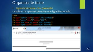 Organiser le texte
22
• Lignes horizontale <hr> (exemple)
La balise <hr> permet de tracer une ligne horizontale.
<hr/>
<hr align="center" size="6" width="20%" noshade/>
<hr align="center" size="6" width ="100" />
<hr align="left" size="10" width="50%" noshade/>
<hr align="right" size="6" width="50%" noshade/>
 