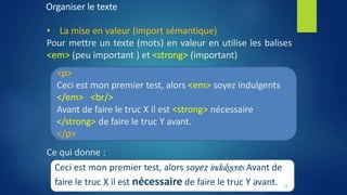 Organiser le texte
• La mise en valeur (import sémantique)
Pour mettre un texte (mots) en valeur en utilise les balises
<em> (peu important ) et <strong> (important)
<p>
Ceci est mon premier test, alors <em> soyez indulgents
</em> <br/>
Avant de faire le truc X il est <strong> nécessaire
</strong> de faire le truc Y avant.
</p>
Ce qui donne :
Ceci est mon premier test, alors soyez indulgentsAvant de
faire le truc X il est nécessaire de faire le truc Y avant. 22
 