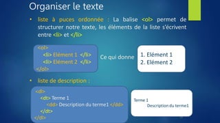 Organiser le texte
• liste à puces ordonnée : La balise <ol> permet de
structurer notre texte, les éléments de la liste s’écrivent
entre <li> et </li>
• liste de description :
<dl>
<dt> Terme 1
<dd> Description du terme1 </dd>
</dt>
</dl>
Terme 1
Description du terme1
<ol>
<li> Elément 1 </li>
<li> Elément 2 </li>
</ol>
1. Elément 1
2. Elément 2
Ce qui donne
24
 