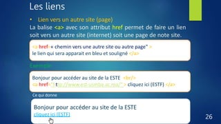 Les liens
26
• Lien vers un autre site (page)
La balise <a> avec son attribut href permet de faire un lien
soit vers un autre site (internet) soit une page de note site.
<a href=« chemin vers une autre site ou autre page" > un titre pour
le lien qui sera apparait en bleu et souligné </a>
Exemple
Bonjour pour accéder au site de la ESTE <br/>
<a href="http://www.est-usmba.ac.ma/" > cliquez ici (ESTF) </a>
Ce qui donne
Bonjour pour accéder au site de la ESTE
cliquez ici (ESTF)
 