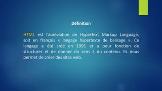 Définition
HTML est l’abréviation de HyperText Markup Language,
soit en français « langage hypertexte de balisage ». Ce
langage a été créé en 1991 et a pour fonction de
structurer et de donner du sens à du contenu. Ils nous
permet de créer des sites web.
3
 
