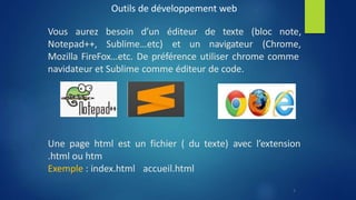 Outils de développement web
de texte (bloc note,
Vous aurez besoin d’un éditeur
Notepad++, Sublime…etc) et un navigateur (Chrome,
Mozilla FireFox…etc. De préférence utiliser chrome comme
navidateur et Sublime comme éditeur de code.
Une page html est un fichier ( du texte) avec l’extension
.html ou htm
Exemple : index.html accueil.html
5
 
