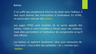 Balises
Il ne suffit pas simplement d'écrire du texte dans l'éditeur, il
faut aussi donner des instructions à l'ordinateur. En HTML,
on passe pour cela par des balises.
Les pages HTML sont remplies de ce qu'on appelle des
balises. Celles-ci sont invisibles à l'écran pour vos visiteurs,
mais elles permettent à l'ordinateur de comprendre ce qu'il
doit afficher.
Les balises se repèrent facilement. Elles sont entourées de
"chevrons", c'est-à-dire des symboles < et >, comme ceci :
<balise>
7
 
