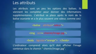Les attributs
sont un peu les options des balises. Ils
Les attributs
viennent les compléter pour donner des informations
supplémentaires. L'attribut se place après le nom de la
balise ouvrante et a le plus souvent une valeur, comme ceci
:
<balise attribut="valeur">
<img src=« chemin/image.jpg">
<body bgcolor="orange"> </body>
L'ordinateur comprend alors qu'il doit afficher l'image
contenue dans le chemin " chemin/image.jpg".
8
 