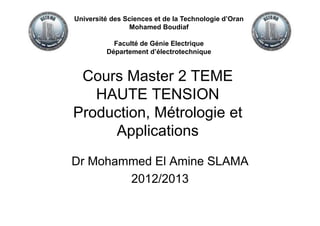 Cours Master 2 TEME
HAUTE TENSION
Production, Métrologie et
Applications
Dr Mohammed El Amine SLAMA
2012/2013
Université des Sciences et de la Technologie d’Oran
Mohamed Boudiaf
Faculté de Génie Electrique
Département d’électrotechnique
 