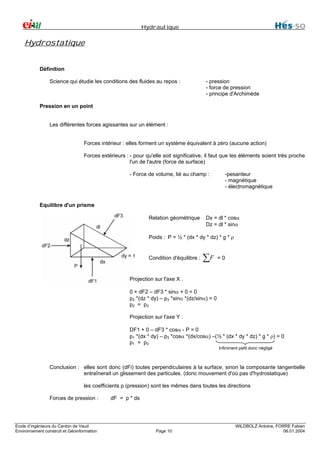 Hydraulique

Hydrostatique
Définition
Science qui étudie les conditions des fluides au repos :

- pression
- force de pression
- principe d'Archimède

Pression en un point
Les différentes forces agissantes sur un élément :
Forces intérieur : elles forment un système équivalent à zéro (aucune action)
Forces extérieurs : - pour qu'elle soit significative, il faut que les éléments soient très proche
l'un de l'autre (force de surface)
- Force de volume, lié au champ :

-pesanteur
- magnétique
- électromagnétique

Equilibre d'un prisme
Relation géométrique

Dx = dl * cosα
Dz = dl * sinα

Poids : P = ½ * (dx * dy * dz) * g * ρ

Condition d'équilibre :

∑F

=0

Projection sur l'axe X .
0 + dF2 – dF3 * sinα + 0 = 0
p2 *(dz * dy) – p3 *sinα *(dz/sinα) = 0
p2 = p 3
Projection sur l'axe Y :
DF1 + 0 – dF3 * cosα - P = 0
p1 *(dx * dy) – p3 *cosα *(dx/cosα) –(½ * (dx * dy * dz) * g * ρ) = 0
p1 = p 3
Infiniment petit donc négligé

Conclusion : elles sont donc (dFi) toutes perpendiculaires à la surface, sinon la composante tangentielle
entraînerait un glissement des particules. (donc mouvement d'où pas d'hydrostatique)
les coefficients p (pression) sont les mêmes dans toutes les directions
Forces de pression :

Ecole d’ingénieurs du Canton de Vaud
Environnement construit et Géoinformation

dF = p * ds

Page 10

WILDBOLZ Antoine, FORRE Fabien
06.01.2004

 