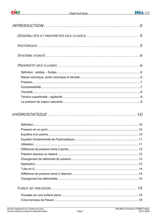 Hydraulique

INTRODUCTION.....................................................................5
GÉNÉRALITÉS ET PROPRIÉTÉS DES FLUIDES ......................................... 5
HISTORIQUE .............................................................................. 5
SYSTÈME D'UNITÉ ........................................................................ 6
PROPRIÉTÉ DES FLUIDES ............................................................... 6
Définition : solides - fluides........................................................................................................6
Masse volumique, poids volumique et densité ...........................................................................6
Pression......................................................................................................................................7
Compressibilité ...........................................................................................................................7
Viscosité .....................................................................................................................................8
Tension superficielle : capillarité.................................................................................................9
La pression de vapeur saturante ................................................................................................9

HYDROSTATIQUE ................................................................10
Définition...................................................................................................................................10
Pression en un point.................................................................................................................10
Equilibre d'un prisme ................................................................................................................10
Equation fondamentale de l'hydrostatique................................................................................11
Utilisation ..................................................................................................................................11
Différence de pression entre 2 points.......................................................................................12
Pression absolue ou relative ....................................................................................................12
Changement de référentiel de pression ...................................................................................13
Application ................................................................................................................................13
Tube en U.................................................................................................................................14
Différence de pression entre 2 réservoir ..................................................................................14
Changement de référentielle ....................................................................................................15

FORCE DE PRESSION .................................................................. 15
Poussée sur une surface plane ................................................................................................15
Crève tonneau de Pascal .........................................................................................................19
Ecole d’ingénieurs du Canton de Vaud
Environnement construit et Géoinformation

Page 1

WILDBOLZ Antoine, FORRE Fabien
06.01.2004

 