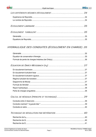 Hydraulique

LES DIFFÉRENTS RÉGIMES D'ÉCOULEMENT......................................... 34
Expérience de Reynolds...........................................................................................................34
Le nombre de Reynolds ...........................................................................................................34

ECOULEMENT LAMINAIRE ............................................................. 35
ECOULEMENT TURBULENT ........................................................... 35
Généralité .................................................................................................................................35
Equations de Reynolds.............................................................................................................35

HYDRAULIQUE DES CONDUITES (ÉCOULEMENT EN CHARGE) .35
Généralité .................................................................................................................................35
Equation de conservation d'énergie .........................................................................................35
Formule de pente de charges linéaires (de Chézy)..................................................................36

EQUATION DE DARCY-WEISSBACH (HR) ............................................ 37
En écoulement laminaire ..........................................................................................................37
En écoulement turbulent lisse .................................................................................................37
En écoulement turbulent rugueux.............................................................................................37
Régime turbulent de transition..................................................................................................37
Diagramme de Moody ..............................................................................................................37
Formule de Strickler .................................................................................................................38
Rayon hydraulique....................................................................................................................38
Perte de charges singulières ....................................................................................................38

CALCUL DE RÉSEAUX (PRINCIPE ET TECHNIQUE).................................. 39
Conduite entre 2 réservoirs ......................................................................................................39
Conduite crachant " à gueule bée " ..........................................................................................39
Conduite en série .....................................................................................................................40

TECHNIQUE DE RÉSOLUTION PAR RÉITÉRATION ................................... 40
Recherche de hR.......................................................................................................................40
Recherche de Q .......................................................................................................................40
Recherche de D........................................................................................................................41
Ecole d’ingénieurs du Canton de Vaud
Environnement construit et Géoinformation

Page 3

WILDBOLZ Antoine, FORRE Fabien
06.01.2004

 