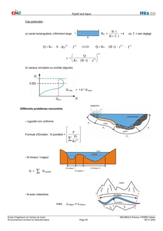 Hydraulique
Cas particulier :

a) canal rectangulaire, infiniment large

RH =

Q = KS ⋅ S ⋅ RH 2/3 ⋅ J1/2

B⋅t
=t
B+ 2⋅t

où

2 ⋅ t est négligé

Q = KS ⋅ (B ⋅ t) ⋅ t 2/3 ⋅ J1/2

⎛
⎞
Q
t =⎜
⎜ KS ⋅ (B ⋅ t) ⋅ 1/2 ⎟
⎟
J ⎠
⎝

3/5

b) canaux circulaire ou ovoïde (égouts)

Q max

= 1.6 * Q plein

Différents problèmes rencontrés

- rugosité non uniforme

⎡
⎢ P
Formule d’Einstein : K pondéré = ⎢
Pi
⎢ ∑ 3/2
⎣ Ki

⎤
⎥
⎥
⎥
⎦

- lit mineur / majeur

Q =

∑

Q partiels

- lit avec méandres
mais

Ecole d’ingénieurs du Canton de Vaud
Environnement construit et Géoinformation

J0 Majeur ≠ J0 Mineur

Page 48

WILDBOLZ Antoine, FORRE Fabien
06.01.2004

 