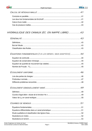 Hydraulique

CALCUL DE RÉSEAUX MAILLÉ ........................................................ 41
Conduite en parallèle................................................................................................................41
Les deux lois fondamentales de Kirchhoff................................................................................41
Calcul d'une maille ...................................................................................................................42
Cas de plusieurs mailles...........................................................................................................43

HYDRAULIQUE DES CANAUX (ÉC. EN NAPPE LIBRE) ..............43
GÉNÉRALITÉ ............................................................................ 43
Définitions.................................................................................................................................43
But de l’étude............................................................................................................................43
Classification des fluides ..........................................................................................................43

EQUATIONS FONDAMENTALES (TJS LES MÊMES, MAIS ADAPTÉES)............. 44
Equation de continuité ..............................................................................................................44
Equation de conservation d’énergie .........................................................................................44
Equation de quantité de mouvement (tjs valable) ....................................................................45
Nombre de Froude : FR............................................................................................................45

ECOULEMENT UNIFORME.............................................................. 46
Lois des pertes de charges : ....................................................................................................46
Profondeur normale..................................................................................................................47
Différents problèmes rencontrés ..............................................................................................48

ECOULEMENT GRADUELLEMENT VARIÉ .............................................. 49
Définition...................................................................................................................................49
Courbe d’égal débit « étude de la fonction Hs ».......................................................................49
Valeur de tCR en canal rectiligne ...............................................................................................50

COURBES DE REMOUS ................................................................ 51
Équations fondamentales .........................................................................................................51
Equations différentielles dans un canal prismatique ................................................................51
Etude qualitative et classification des lignes d’eau...................................................................52
Illustrations en rivière................................................................................................................52
Illustrations en torrent ...............................................................................................................53
Ecole d’ingénieurs du Canton de Vaud
Environnement construit et Géoinformation

Page 4

WILDBOLZ Antoine, FORRE Fabien
06.01.2004

 