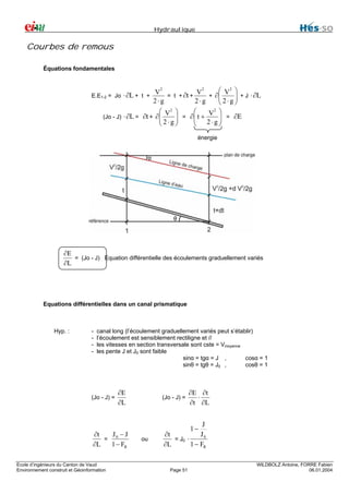 Hydraulique

Courbes de remous
Équations fondamentales
2
2
⎛ 2 ⎞
⋅ ∂L + t + V = t + ∂t + V + ∂⎜ V ⎟ + J ⋅ ∂L
⎜ 2⋅g ⎟
2⋅g
2⋅g
⎝
⎠
2
2
⎛ V ⎞
⎛
V ⎞
(Jo - J) ⋅ ∂L = ∂t + ∂⎜
⎜ 2 ⋅ g ⎟ = ∂⎜ t + 2 ⋅ g ⎟ = ∂E
⎜
⎟
⎟
⎝
⎝
⎠
⎠

E.E1-2 = Jo

énergie
α

θ

∂E
= (Jo - J) Equation différentielle des écoulements graduellement variés
∂L

Equations différentielles dans un canal prismatique

Hyp. :

-

canal long (l’écoulement graduellement variés peut s’établir)
l’écoulement est sensiblement rectiligne et //
les vitesses en section transversale sont cste = Vmoyenne
les pente J et J0 sont faible
sinα = tgα = J ,
cosα = 1
sinθ = tgθ = J0 ,
cosθ = 1

(Jo - J) =

∂E
∂L

J −J
∂t
= 0
∂L
1 − FR
Ecole d’ingénieurs du Canton de Vaud
Environnement construit et Géoinformation

(Jo - J) =

∂E ∂t
⋅
∂t ∂L

J
J0
∂t
= J0 ⋅
1 − FR
∂L
1−

ou

Page 51

WILDBOLZ Antoine, FORRE Fabien
06.01.2004

 