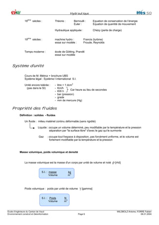 Hydraulique
18ème siècles :

Théorie :

Bernoulli :
Euler :

Hydraulique appliquée :

Equation de conservation de l’énergie
Equation de quantité de mouvement
Chézy (perte de charge)

19ème siècles :

machine hydro :
essai sur modèle :

Temps moderne :

école de Götting, Prandtl
essai sur modèle

Francis (turbine)
Froude, Reynolds

Système d'unité
Cours de M. Métroz + brochure UBS
Système légal : Système I international S.I.
Unité encore tolérée :
(pas dans le SI)

-

litre = 1 dcm3
Km/h
Car heure au lieu de secondes
KW h
bar (pression)
grade
mm de mercure (Hg)

Propriété des fluides
Définition : solides - fluides
Un fluide : milieu matériel continu déformable (sans rigidité)
Liquide : occupe un volume déterminé, peu modifiable par la température et la pression
séparation par "la surface libre" d'avec le gaz qui le surmonte
Gaz

: occupe tout l'espace à disposition, pas forcément uniforme, et le volume est
fortement modifiable par la température et la pression

Masse volumique, poids volumique et densité

La masse volumique est la masse d'un corps par unité de volume et noté
S.I. : masse
Volume

kg
m3

Poids volumique : poids par unité de volume
S.I. : Poids
Volume

Ecole d’ingénieurs du Canton de Vaud
Environnement construit et Géoinformation

ρ [rhô]

γ [gamma]

N
m3

Page 6

WILDBOLZ Antoine, FORRE Fabien
06.01.2004

 