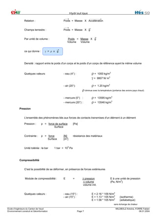 Hydraulique
Relation :

Poids = Masse X Accélération

Champs terrestre :

Poids = Masse X g
Poids = Masse X g
Volume
Volume

Par unité de volume :

ce qui donne :

γ = ρ x g

Densité : rapport entre le poids d'un corps et le poids d'un corps de référence ayant le même volume

- eau (4°) :

ρ = 1000 kg/m3
γ = 9807 N/ m3

- air (20°):

Quelques valeurs:

ρ=

1.20 kg/m3

ρ diminue avec la température (portance des avions pays chaud)
- mercure (0°) :
- mercure (20°) :

ρ=
ρ=

13595 kg/m3
13546 kg/m3

Pression
L'ensemble des phénomènes liés aux forces de contacts transmises d'un élément à un élément
Pression :

p = force de surface
Surface

[Pa]

Contrainte :

p = force
Surface

résistance des matériaux

Unité tolérée : le bar

[N]
[m2]

1 bar = 105 Pa

Compressibilité
C'est la possibilité de se déformer, en présence de forces extérieures
∆ pression
∆ volume
volume init.

Module de compressibilité :

E

=

Quelques valeurs :

- eau (15°) :
- air (15°) :

E à une unité de pression
(Pa, N/m2)

E = 2.16 * 109 N/m2
E = 1.13 * 105 N/m2
E = 1.58 * 105 N/m2

(isotherme)
(adiabatique)

sans échange de chaleur
Ecole d’ingénieurs du Canton de Vaud
Environnement construit et Géoinformation

Page 7

WILDBOLZ Antoine, FORRE Fabien
06.01.2004

 