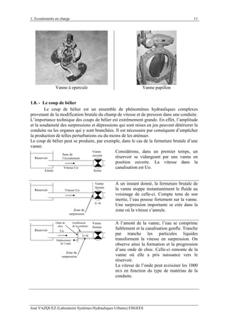 1. Ecoulements en charge
José VAZQUEZ (Laboratoire Systèmes Hydrauliques Urbains) ENGEES
11
Vanne à opercule Vanne papillon
1.8. - Le coup de bélier
Le coup de bélier est un ensemble de phénomènes hydrauliques complexes
provenant de la modification brutale du champ de vitesse et de pression dans une conduite.
L’importance technique des coups de bélier est extrêmement grande. En effet, l’amplitude
et la soudaineté des surpressions et dépressions qui sont mises en jeu peuvent détériorer la
conduite ou les organes qui y sont branchées. Il est nécessaire par conséquent d’empêcher
la production de telles perturbations ou du moins de les atténuer.
Le coup de bélier peut se produire, par exemple, dans le cas de la fermeture brutale d’une
vanne.
Réservoir
Vanne
ouverteSens de
l’écoulement
Entrée Sortie
Vitesse Uo
Considérons, dans un premier temps, un
réservoir se vidangeant par une vanne en
position ouverte. La vitesse dans la
canalisation est Uo.
Vanne
fermée
Réservoir
U=0
Vitesse Uo
Zone de
surpression
A un instant donné, la fermeture brutale de
la vanne stoppe instantanément le fluide au
voisinage de celle-ci. Compte tenu de son
inertie, l’eau pousse fortement sur la vanne.
Une surpression importante se crée dans la
zone où la vitesse s’annule.
Réservoir
Vanne
fermée
Uo
Gonflement
de la conduite
U=0
Déplacement
de l’onde
Zone de
surpression
Onde de
choc
A l’amont de la vanne, l’eau se comprime
faiblement et la canalisation gonfle. Tranche
par tranche les particules liquides
transforment la vitesse en surpression. On
observe ainsi la formation et la progression
d’une onde de choc. Celle-ci remonte de la
vanne où elle a pris naissance vers le
réservoir.
La vitesse de l’onde peut avoisiner les 1000
m/s en fonction du type de matériau de la
conduite.
 