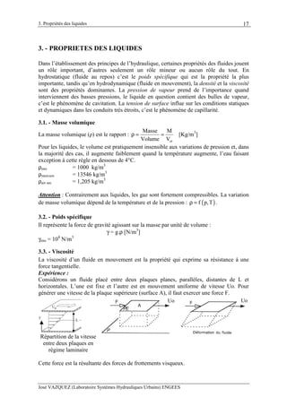 3. Propriétés des liquides
José VAZQUEZ (Laboratoire Systèmes Hydrauliques Urbains) ENGEES
17
3. - PROPRIETES DES LIQUIDES
Dans l’établissement des principes de l’hydraulique, certaines propriétés des fluides jouent
un rôle important, d’autres seulement un rôle mineur ou aucun rôle du tout. En
hydrostatique (fluide au repos) c’est le poids spécifique qui est la propriété la plus
importante, tandis qu’en hydrodynamique (fluide en mouvement), la densité et la viscosité
sont des propriétés dominantes. La pression de vapeur prend de l’importance quand
interviennent des basses pressions, le liquide en question contient des bulles de vapeur,
c’est le phénomène de cavitation. La tension de surface influe sur les conditions statiques
et dynamiques dans les conduits très étroits, c’est le phénomène de capillarité.
3.1. - Masse volumique
La masse volumique (ρ) est le rapport :
ol
Masse M
Volume V
ρ = = [Kg/m3
]
Pour les liquides, le volume est pratiquement insensible aux variations de pression et, dans
la majorité des cas, il augmente faiblement quand la température augmente, l’eau faisant
exception à cette règle en dessous de 4°C.
ρeau = 1000 kg/m3
ρmercure = 13546 kg/m3
ρair sec = 1,205 kg/m3
Attention : Contrairement aux liquides, les gaz sont fortement compressibles. La variation
de masse volumique dépend de la température et de la pression : ( )f p,Tρ = .
3.2. - Poids spécifique
Il représente la force de gravité agissant sur la masse par unité de volume :
γ = g.ρ [N/m3
]
γeau = 104
N/m3
3.3. - Viscosité
La viscosité d’un fluide en mouvement est la propriété qui exprime sa résistance à une
force tangentielle.
Expérience :
Considérons un fluide placé entre deux plaques planes, parallèles, distantes de L et
horizontales. L’une est fixe et l’autre est en mouvement uniforme de vitesse Uo. Pour
générer une vitesse de la plaque supérieure (surface A), il faut exercer une force F.
Cette force est la résultante des forces de frottements visqueux.
0
L
y
Répartition de la vitesse
entre deux plaques en
régime laminaire
Uo Uo
 