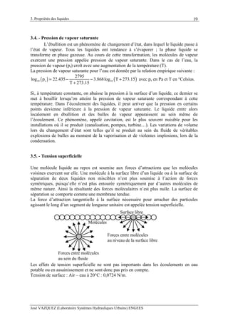 3. Propriétés des liquides
José VAZQUEZ (Laboratoire Systèmes Hydrauliques Urbains) ENGEES
19
3.4. - Pression de vapeur saturante
L’ébullition est un phénomène de changement d’état, dans lequel le liquide passe à
l’état de vapeur. Tous les liquides ont tendance à s’évaporer ; la phase liquide se
transforme en phase gazeuse. Au cours de cette transformation, les molécules de vapeur
exercent une pression appelée pression de vapeur saturante. Dans le cas de l’eau, la
pression de vapeur (ps) croît avec une augmentation de la température (T).
La pression de vapeur saturante pour l’eau est donnée par la relation empirique suivante :
( ) ( )10 s 10
2795
log p 22.435 3.868log T 273.15
T 273.15
= − − +
+
avec ps en Pa et T en °Celsius.
Si, à température constante, on abaisse la pression à la surface d’un liquide, ce dernier se
met à bouillir lorsqu’on atteint la pression de vapeur saturante correspondant à cette
température. Dans l’écoulement des liquides, il peut arriver que la pression en certains
points devienne inférieure à la pression de vapeur saturante. Le liquide entre alors
localement en ébullition et des bulles de vapeur apparaissent au sein même de
l’écoulement. Ce phénomène, appelé cavitation, est le plus souvent nuisible pour les
installations où il se produit (canalisation, pompes, turbine…). Les variations de volume
lors du changement d’état sont telles qu’il se produit au sein du fluide de véritables
explosions de bulles au moment de la vaporisation et de violentes implosions, lors de la
condensation.
3.5. - Tension superficielle
Une molécule liquide au repos est soumise aux forces d’attractions que les molécules
voisines exercent sur elle. Une molécule à la surface libre d’un liquide ou à la surface de
séparation de deux liquides non miscibles n’est plus soumise à l’action de forces
symétriques, puisqu’elle n’est plus entourée symétriquement par d’autres molécules de
même nature. Ainsi la résultante des forces moléculaires n’est plus nulle. La surface de
séparation se comporte comme une membrane tendue.
La force d’attraction tangentielle à la surface nécessaire pour arracher des particules
agissant le long d’un segment de longueur unitaire est appelée tension superficielle.
Forces entre molécules
au sein du fluide
Forces entre molécules
au niveau de la surface libre
Surface libre
Molécules
Les effets de tension superficielle ne sont pas importants dans les écoulements en eau
potable ou en assainissement et ne sont donc pas pris en compte.
Tension de surface : Air – eau à 20°C : 0,0724 N/m.
 
