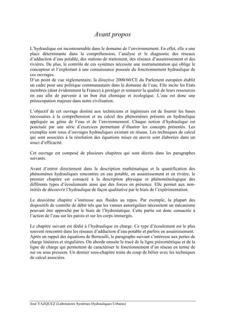 José VAZQUEZ (Laboratoire Systèmes Hydrauliques Urbains)
Avant propos
L’hydraulique est incontournable dans le domaine de l’environnement. En effet, elle a une
place déterminante dans la compréhension, l’analyse et le diagnostic des réseaux
d’adduction d’eau potable, des stations de traitement, des réseaux d’assainissement et des
rivières. De plus, le contrôle de ces systèmes nécessite une instrumentation qui oblige le
concepteur et l’exploitant à une connaissance poussée du fonctionnement hydraulique de
ces ouvrages.
D’un point de vue réglementaire, la directive 2000/60/CE du Parlement européen établit
un cadre pour une politique communautaire dans le domaine de l’eau. Elle incite les Etats
membres (dont évidemment la France) à protéger et restaurer la qualité de leurs ressources
en eau afin de parvenir à un bon état chimique et écologique. L’eau est donc une
préoccupation majeure dans notre civilisation.
L’objectif de cet ouvrage destiné aux techniciens et ingénieurs est de fournir les bases
nécessaires à la compréhension et au calcul des phénomènes présents en hydraulique
appliquée au génie de l’eau et de l’environnement. Chaque notion d’hydraulique est
ponctuée par une série d’exercices permettant d’illustrer les concepts présentés. Les
exemples sont issus d’ouvrages hydrauliques existant en réseau. Les techniques de calcul
qui sont associées à la résolution des équations mises en œuvre sont élaborées dans un
souci d’efficacité.
Cet ouvrage est composé de plusieurs chapitres qui sont décrits dans les paragraphes
suivants.
Avant d’entrer directement dans la description mathématique et la quantification des
phénomènes hydrauliques rencontrés en eau potable, en assainissement et en rivière, le
premier chapitre est consacré à la description physique et phénoménologique des
différents types d’écoulements ainsi que des forces en présence. Elle permet aux non-
initiés de découvrir l’hydraulique de façon qualitative par le biais de l’expérimentation.
Le deuxième chapitre s’intéresse aux fluides au repos. Par exemple, la plupart des
dispositifs de contrôle de débit tels que les vannes autorégulées nécessitent un mécanisme
pouvant être approché par le biais de l’hydrostatique. Cette partie est donc consacrée à
l’action de l’eau sur les parois et sur les corps immergés.
Le chapitre suivant est dédié à l’hydraulique en charge. Ce type d’écoulement est le plus
souvent rencontré dans les réseaux d’adduction d’eau potable et parfois en assainissement.
Après un rappel des équations de Bernoulli, le paragraphe suivant s’intéresse aux pertes de
charge linéaires et singulières. On aborde ensuite le tracé de la ligne piézométrique et de la
ligne de charge qui permettent de caractériser le fonctionnement d’un réseau en terme de
sur ou sous pression. Un dernier sous-chapitre traite du coup de bélier avec les techniques
de calcul associées.
 
