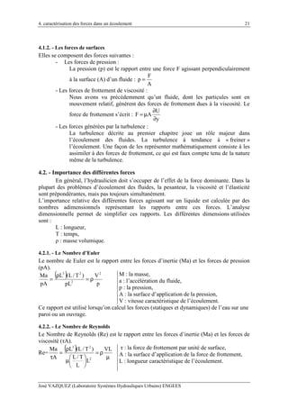 4. caractérisation des forces dans un écoulement
José VAZQUEZ (Laboratoire Systèmes Hydrauliques Urbains) ENGEES
21
4.1.2. - Les forces de surfaces
Elles se composent des forces suivantes :
- Les forces de pression :
La pression (p) est le rapport entre une force F agissant perpendiculairement
à la surface (A) d’un fluide :
F
p
A
=
- Les forces de frottement de viscosité :
Nous avons vu précédemment qu’un fluide, dont les particules sont en
mouvement relatif, génèrent des forces de frottement dues à la viscosité. Le
force de frottement s’écrit :
U
F A
y
∂
= µ
∂
- Les forces générées par la turbulence :
La turbulence décrite au premier chapitre joue un rôle majeur dans
l’écoulement des fluides. La turbulence à tendance à « freiner »
l’écoulement. Une façon de les représenter mathématiquement consiste à les
assimiler à des forces de frottement, ce qui est faux compte tenu de la nature
même de la turbulence.
4.2. - Importance des différentes forces
En général, l’hydraulicien doit s’occuper de l’effet de la force dominante. Dans la
plupart des problèmes d’écoulement des fluides, la pesanteur, la viscosité et l’élasticité
sont prépondérantes, mais pas toujours simultanément.
L’importance relative des différentes forces agissant sur un liquide est calculée par des
nombres adimensionnels représentant les rapports entre ces forces. L’analyse
dimensionnelle permet de simplifier ces rapports. Les différentes dimensions utilisées
sont :
L : longueur,
T : temps,
ρ : masse volumique.
4.2.1. - Le Nombre d’Euler
Le nombre de Euler est le rapport entre les forces d’inertie (Ma) et les forces de pression
(pA).
( )
p
V
pL
)T/L(L
pA
Ma 2
2
23
ρ=
ρ
=
M : la masse,
a : l’accélération du fluide,
p : la pression,
A : la surface d’application de la pression,
V : vitesse caractéristique de l’écoulement.
Ce rapport est utilisé lorsqu’on calcul les forces (statiques et dynamiques) de l’eau sur une
paroi ou un ouvrage.
4.2.2. - Le Nombre de Reynolds
Le Nombre de Reynolds (Re) est le rapport entre les forces d’inertie (Ma) et les forces de
viscosité (τA).
Re=
( )
µ
ρ=






µ
ρ
=
τ
VL
L
L
T/L
)T/L(L
A
Ma
2
23 τ : la force de frottement par unité de surface,
A : la surface d’application de la force de frottement,
L : longueur caractéristique de l’écoulement.
 