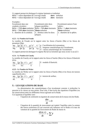 I- Caractéristiques des écoulements
José VAZQUEZ (Laboratoire Systèmes Hydrauliques Urbains) ENGEES
22
Ce rapport permet de distinguer le régime laminaire et turbulent.
Si Re > valeur dépendant de l’ouvrage étudié alors turbulent
Si Re < valeur dépendant de l’ouvrage étudié alors laminaire
Exemples :
Ecoulement dans une
conduite circulaire :
Si Re > 2500 alors turbulent
Si Re < 2000 alors laminaire
L : diamètre de la conduite.
Ecoulement entre deux
plaques parallèles :
Si Re < 500 alors laminaire
Sinon turbulent
L : distance entre les deux
plaques.
Ecoulement autour d’une
sphère :
Si Re < 1 alors laminaire
Sinon turbulent
L : diamètre de la sphère.
4.2.3. - Le Nombre de Froude
Le nombre de Froude est le rapport entre les forces d’inertie (Ma) et les forces de
pesanteur (Mg).
( )
( ) ( ) Lg
V
gL
VL
gL
)T/L(L
Mg
Ma 2
3
22
3
23
=
ρ
ρ
=
ρ
ρ
=
g : l’accélération de la pesanteur,
L : longueur caractéristique de l’écoulement,
V : vitesse caractéristique de l’écoulement.
Ce rapport permet de distinguer le régime fluvial ou torrentiel que nous avons vu au §2.3.
4.2.4. - Le Nombre de Cauchy
Le nombre de Cauchy est le rapport entre les forces d’inertie (Ma) et les forces d’élasticité
(EA).
( )
E
V
EL
)T/L(L
EA
Ma 2
2
23
ρ
=
ρ
=
E : module d’élasticité.
4.2.5. - Le Nombre de Weber
Le nombre de Weber est le rapport entre les forces d’inertie (Ma) et les forces de tension
superficielle (σL).
( )
σ
ρ
=
σ
ρ
=
σ
223
LV
L
)T/L(L
L
Ma σ : tension de surface.
5. - LES EQUATIONS DE BASE
La détermination des caractéristiques d’un écoulement consiste à rechercher la
pression et la vitesse en tous points. Pour cela, il faut écrire des équations d’équilibre (ou
de conservation) entre les différentes forces agissant sur le fluide.
Ces équations d’équilibre sont :
- l’équation de continuité ou équation de conservation de la masse (m) du fluide.
dm
0
dt
=
- l’équation de la quantité de mouvement qui traduit l’équilibre entre la somme
des forces extérieures (F) qui exercent une influence sur le fluide et le taux de
variation de la quantité de mouvement du fluide de masse m.
d m v
dt
F
( . )
= ∑
 