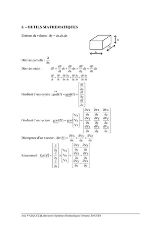 José VAZQUEZ (Laboratoire Systèmes Hydrauliques Urbains) ENGEES
6. - OUTILS MATHEMATIQUES
Elément de volume : dv = dx.dy.dz
dx
dy
dz
Dérivée partielle :
x∂
∂
Dérivée totale : dz
z
P
dy
y
P
dx
x
P
dt
t
P
dP
∂
∂
+
∂
∂
+
∂
∂
+
∂
∂
=
dP P P x P y P z
dt t x t y t z t
∂ ∂ ∂ ∂ ∂ ∂ ∂
= + + +
∂ ∂ ∂ ∂ ∂ ∂ ∂
Gradient d’un scalaire :
















∂
∂
∂
∂
∂
∂
==
→
z
f
y
f
x
f
)f(grad)f(grad
Gradient d’un vecteur :


















∂
∂
∂
∂
∂
∂
∂
∂
∂
∂
∂
∂
∂
∂
∂
∂
∂
∂
=










=
z
Vz
y
Vz
x
Vz
z
Vy
y
Vy
x
Vy
z
Vx
y
Vx
x
Vx
Vz
Vy
Vx
grad)V(grad
Divergence d’un vecteur :
z
Vz
y
Vy
x
Vx
)V(div
∂
∂
+
∂
∂
+
∂
∂
=
Rotationnel : ( )
















∂
∂
−
∂
∂
∂
∂
−
∂
∂
∂
∂
−
∂
∂
=










×
















∂
∂
∂
∂
∂
∂
=
y
Vx
x
Vy
x
Vz
z
Vx
z
Vy
y
Vz
Vz
Vy
Vx
z
y
x
VRot
 