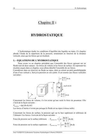 II- Hydrostatique
José VAZQUEZ (Laboratoire Systèmes Hydrauliques Urbains) ENGEES
24
Chapitre II :
HYDROSTATIQUE
L’hydrostatique étudie les conditions d’équilibre des liquides au repos. Ce chapitre
aborde l’étude de la répartition de la pression, notamment en fonction de la distance
verticale, ainsi que les forces qui en résultent.
1. - EQUATIONS DE L’HYDROSTATIQUE
Nous avons vu au chapitre précédent que l’ensemble des forces agissant sur un
fluide sont de deux natures : les forces de volume et les forces de surface. En reprenant les
résultats acquis dans ce chapitre, nous allons détaillé l’ensemble de ses forces.
Considérons dans un réservoir un fluide au repos, dont on extrait un petit parallélépipède
d’eau d’axe vertical z. Soit p la pression en son centre. Il est soumis aux forces verticales
suivantes :
p(x,y,z)
x
y
z
dz
Réservoir
p dz
p dx.dy
z 2
∂ 
− 
∂ 
p dz
p dx.dy
z 2
∂ 
+ 
∂ 
.g.dx.dy.dzρ
Concernant les forces de volume, il n’en existe qu’une seule la force de pesanteur. Elle
s’écrit de la façon suivante :
( )pesanteurF g. dx.dy.dz= ρ
Les forces d’inertie n’existe pas puisque le fluide est au repos (vitesse nulle).
Concernant les forces de surface, la pression agit sur la face supérieure et inférieure de
l’élément. Ces forces s’écrivent de la façon suivante :
Force de pression sur le surface inférieure : pression inf.
p dz
F p dx.dy
z 2
∂ 
= − 
∂ 
Force de pression sur le surface supérieure : pression sup.
p dz
F p dx.dy
z 2
∂ 
= − + 
∂ 
 