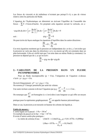 José VAZQUEZ (Laboratoire Systèmes Hydrauliques Urbains) ENGEES
Les forces de viscosité et de turbulence n’existent pas puisqu’il n’y a pas de vitesse
relative entre les particules de fluide.
L’équation de l’hydrostatique est déterminé en écrivant l’équilibre de l’ensemble des
forces : inertied'ForcesF =∑ . En projetant cette équation suivant la verticale, on a :
p dz p dz
.g.(dx.dy.dz) p dx.dy p dx.dy 0
z 2 z 2
∂ ∂   
−ρ + − − + =   
∂ ∂   
soit :
p
- .g 0
z
∂
ρ − =
∂
On peut écrire de façon analogue les équations d’équilibre dans les autres directions :
p p
0 ; 0
x y
∂ ∂
= =
∂ ∂
Ces trois équations montrent que la pression est indépendante de x et de y, c’est-à-dire que
la pression ne varie pas dans les directions x et y ou encore qu’elle est constante dans un
plan horizontale. Cela est vérifié tant que l’on reste dans un même fluide (ρ constante). La
pression ne dépend que de z, ce qu’on écrit :
p
- .g ou dp=- .g.dz
z
∂
= ρ ρ
∂
2. - VARIATION DE LA PRESSION DANS UN FLUIDE
INCOMPRESSIBLE
Pour un fluide incompressible (ρ = Cte), l’intégration de l’équation ci-dessus
s’écrit : p + ρ.g.z = Cte.
On écrit fréquemment : p* = p + ρ.g.z = Cte.
On nomme p* l’énergie potentielle par unité de volume.
Une autre écriture consiste à diviser l’équation par ρ.g : Cstez
g
p
g
*p
=+
ρ
=
ρ
,
On remarque que
g
*p
ρ
est homogène à z c’est-à-dire à une longueur ce qui offre un moyen
pratique pour la représenter graphiquement.
g
*p
ρ
est appelée hauteur piézométrique.
Dans ce cas, la pression p est mesurée en hauteur de colonne du liquide ρ .
Unités de mesure :
L’unité légale est le pascal : 1 Pa = 1N/m2
Un multiple du pascal est le bar : 1 bar = 105
Pa
Il existe d’autres unités plus pratiques :
- Le mètre de colonne d’eau : 3
eau1,0mCE 1,0mCE. .g 9,81.10 Pa 0,098bar→ ρ = =
5
5
eau
10
1,0bar 10 Pa 10,19mCE
.g
= → =
ρ
 