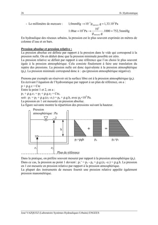 II- Hydrostatique
José VAZQUEZ (Laboratoire Systèmes Hydrauliques Urbains) ENGEES
26
- Le millimètre de mercure : 3 2
mercure1,0mmHg 10 .g 1,33.10 Pa−
→ ρ =
5
5
mercure
10
1.0bar 10 Pa .1000 752,5mmHg
.g
= → =
ρ
En hydraulique des réseaux urbains, la pression est le plus souvent exprimée en mètres de
colonne d’eau et en bars.
Pression absolue et pression relative :
La pression absolue est définie par rapport à la pression dans le vide qui correspond à la
pression nulle. On en déduit donc que la pression minimale possible est zéro.
La pression relative se définit par rapport à une référence que l’on choisi le plus souvent
égale à la pression atmosphérique. Cela consiste finalement à faire une translation du
repère des pressions. La pression nulle est donc équivalente à la pression atmosphérique
(pa). La pression minimale correspond donc à : -pa (pression atmosphérique négative).
Prenons par exemple un réservoir où la surface libre est à la pression atmosphérique (pa).
En écrivant l’équation de l’hydrostatique par rapport à un plan de référence, on a :
p + ρ.g.z = Cte
Entre le point 1 et 2, on a :
p1 + ρ.g.z1 = p2 + ρ.g.z2 = Cte,
soit : p1 = p2 + ρ.g.(z2 -z1) = pa + ρ.g.h, avec pa=105
Pa.
La pression en 1 est mesurée en pression absolue.
La figure suivante montre la répartition des pressions suivant la hauteur.
Pression
atmosphérique : Pa
1
2
h + =
p1=ρgh pa pa+p1
Plan de référence
z1 z2
Dans la pratique, on préfère souvent mesurer par rapport à la pression atmosphérique (pa).
Dans ce cas, la pression au point 1 devient : p1’ = p1 - pa = ρ.g.(z2 -z1) = ρ.g.h. La pression
en 1 est mesurée en pression relative par rapport à la pression atmosphérique.
La plupart des instruments de mesure fournit une pression relative appelée également
pression manométrique.
 