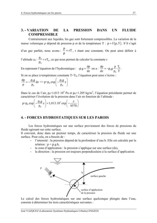 4. Forces hydrostatiques sur les parois
José VAZQUEZ (Laboratoire Systèmes Hydrauliques Urbains) ENGEES
27
3. - VARIATION DE LA PRESSION DANS UN FLUIDE
COMPRESSIBLE
Contrairement aux liquides, les gaz sont fortement compressibles. La variation de la
masse volumique ρ dépend de pression p et de la température T : ( )f p,Tρ = . S’il s’agit
d’un gaz parfait, nous avons :
p
rT=
ρ
, r étant une constante. On peut ainsi définir à
l’altitude z0 : 0
0
0
p
rT=
ρ
, ce qui nous permet de calculer la constante r.
En reprenant l’équation de l’hydrostatique :
dp
- .g
dz
ρ = on a : 0
0
0
Tdp p
g
dz p T
= −ρ .
Si on se place à température constante T=T0, l’équation peut ainsi s’écrire :
0 0
0
0 0
g gdp
dz => p=p exp z
p p p
 ρ ρ
= − − 
 
Dans le cas de l’air, p0=1,013 105
Pa et ρ0=1.205 kg/m3
, l’équation précédente permet de
caractériser l’évolution de la pression dans l’air en fonction de l’altitude :
50
0
0
g z
p=p exp z 1,013.10 exp
p 8570
 ρ  
− = −   
  
4. - FORCES HYDROSTATIQUES SUR LES PAROIS
Les forces hydrostatiques sur une surface proviennent des forces de pressions du
fluide agissant sur cette surface.
Il convient, donc dans un premier temps, de caractériser la pression du fluide sur une
surface. Pour cela, on a besoin de :
- l’intensité : la pression dépend de la profondeur d’eau h. Elle est calculée par la
relation : p = ρ.g.h,
- la zone d’application : la pression s’applique sur une surface (ds),
- la direction : la pression est toujours perpendiculaire à la surface d’application.
p
h
ds surface gauche
surface d’application
de la pression
Le calcul des forces hydrostatiques sur une surface quelconque plongée dans l’eau,
consiste à déterminer les trois caractéristiques suivantes :
 
